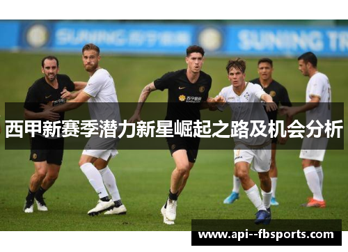 西甲新赛季潜力新星崛起之路及机会分析 西甲新赛季潜力新星崛起之路及机会分析