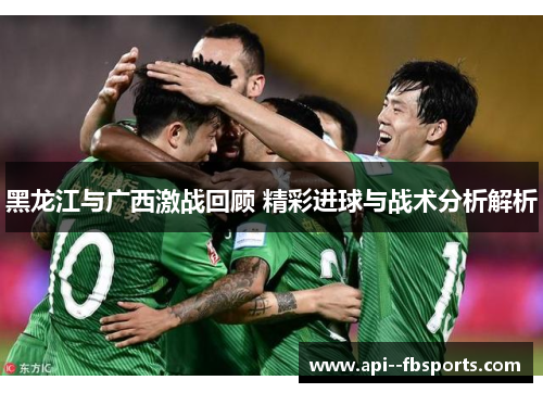 黑龙江与广西激战回顾 精彩进球与战术分析解析